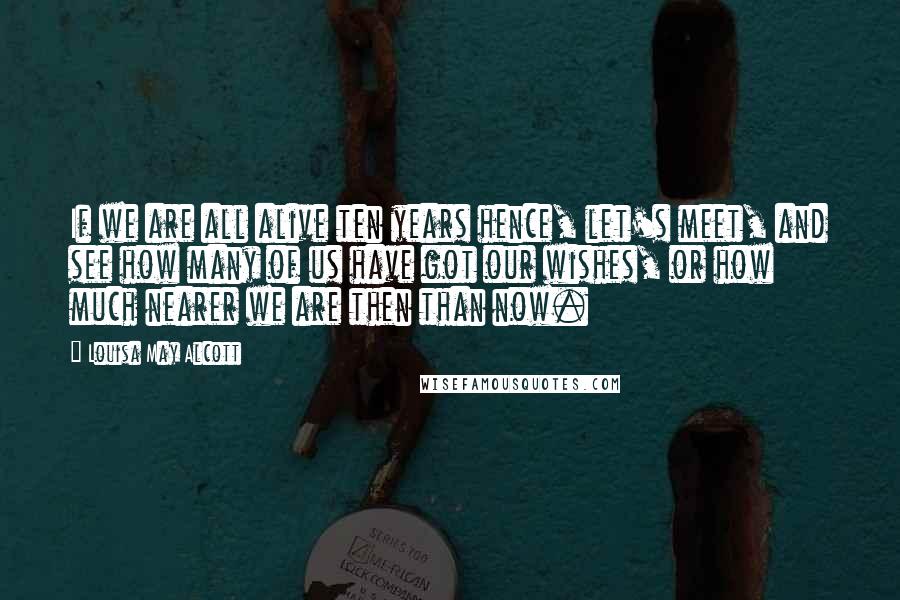 Louisa May Alcott Quotes: If we are all alive ten years hence, let's meet, and see how many of us have got our wishes, or how much nearer we are then than now.