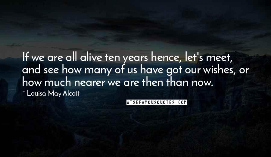 Louisa May Alcott Quotes: If we are all alive ten years hence, let's meet, and see how many of us have got our wishes, or how much nearer we are then than now.