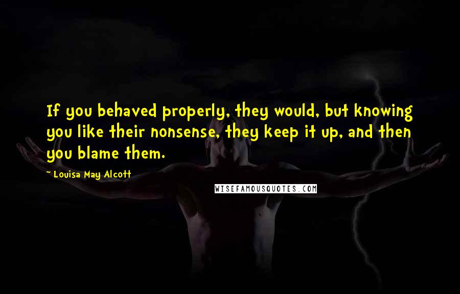 Louisa May Alcott Quotes: If you behaved properly, they would, but knowing you like their nonsense, they keep it up, and then you blame them.