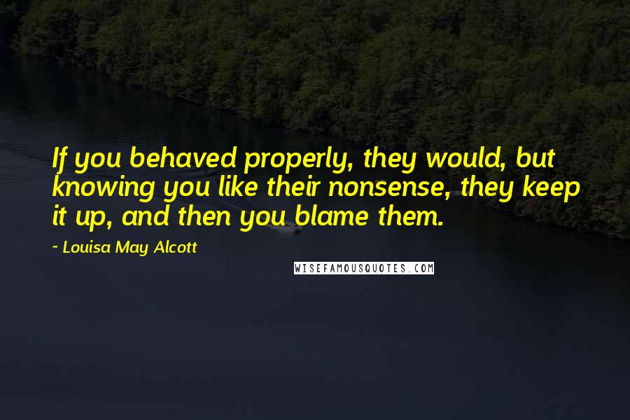 Louisa May Alcott Quotes: If you behaved properly, they would, but knowing you like their nonsense, they keep it up, and then you blame them.