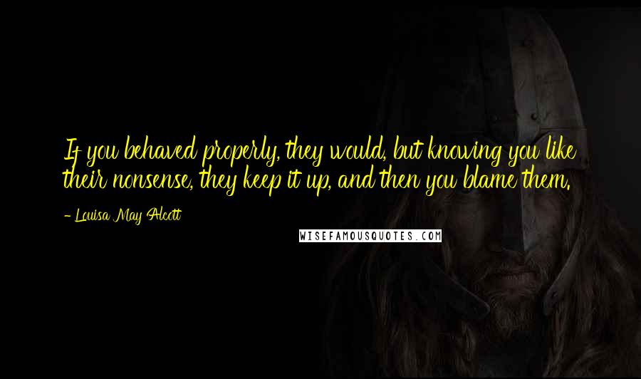 Louisa May Alcott Quotes: If you behaved properly, they would, but knowing you like their nonsense, they keep it up, and then you blame them.