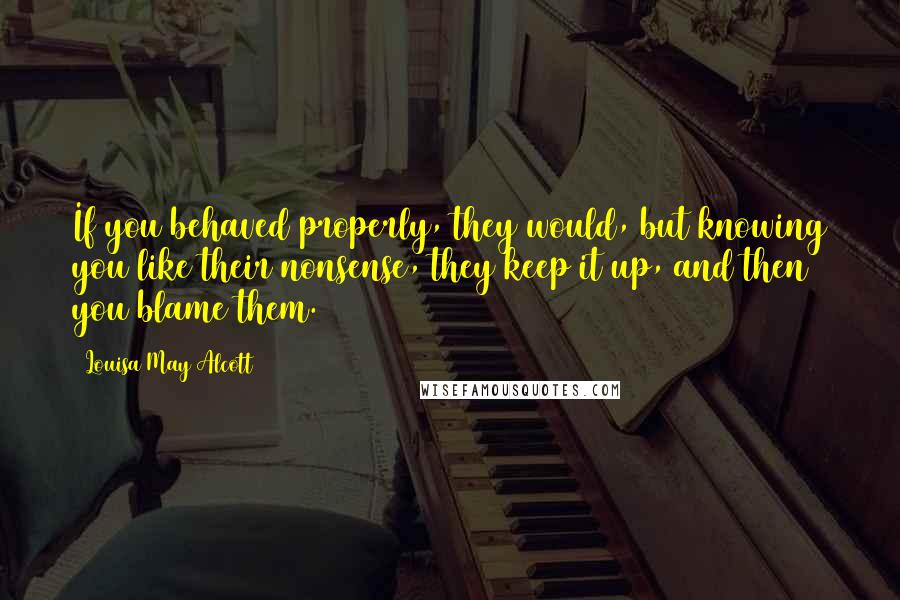 Louisa May Alcott Quotes: If you behaved properly, they would, but knowing you like their nonsense, they keep it up, and then you blame them.