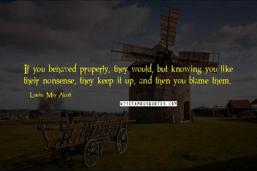 Louisa May Alcott Quotes: If you behaved properly, they would, but knowing you like their nonsense, they keep it up, and then you blame them.