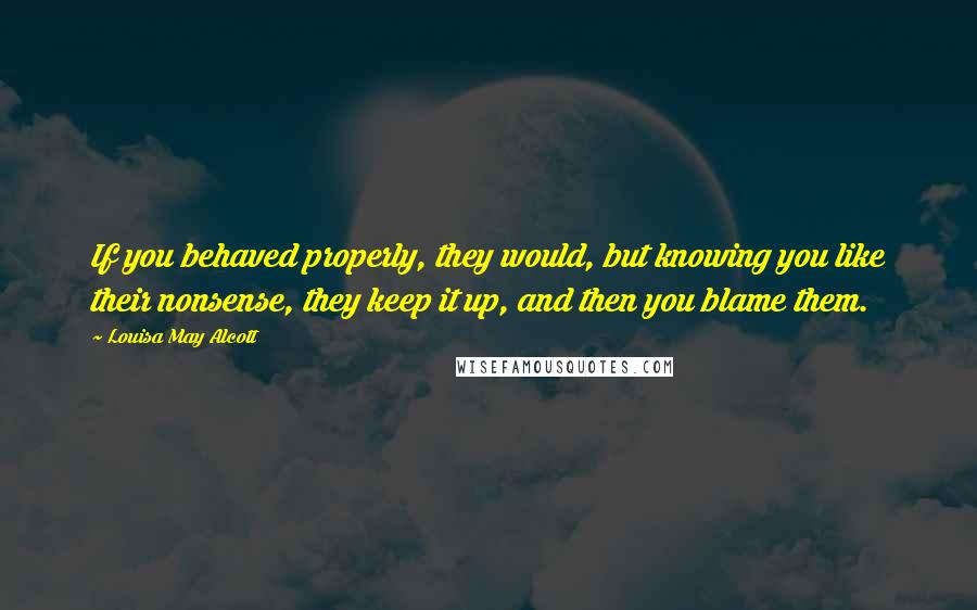 Louisa May Alcott Quotes: If you behaved properly, they would, but knowing you like their nonsense, they keep it up, and then you blame them.