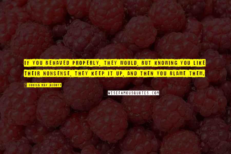 Louisa May Alcott Quotes: If you behaved properly, they would, but knowing you like their nonsense, they keep it up, and then you blame them.