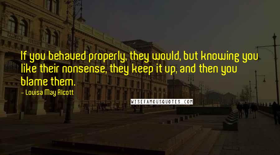 Louisa May Alcott Quotes: If you behaved properly, they would, but knowing you like their nonsense, they keep it up, and then you blame them.