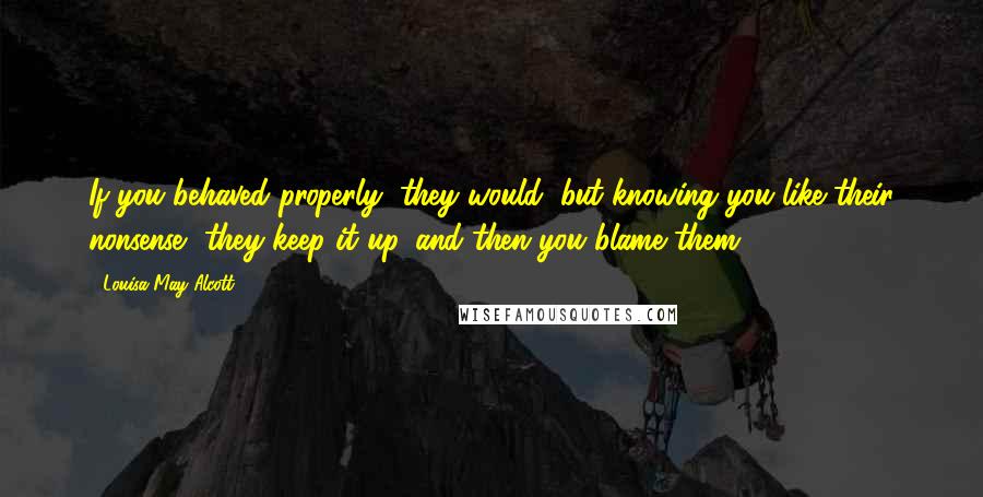 Louisa May Alcott Quotes: If you behaved properly, they would, but knowing you like their nonsense, they keep it up, and then you blame them.