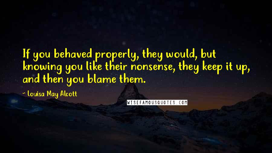 Louisa May Alcott Quotes: If you behaved properly, they would, but knowing you like their nonsense, they keep it up, and then you blame them.