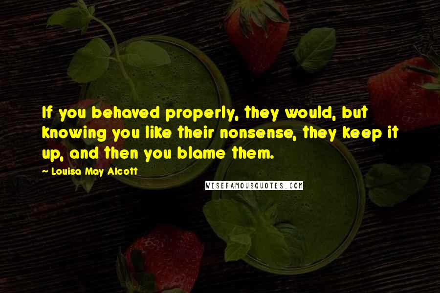 Louisa May Alcott Quotes: If you behaved properly, they would, but knowing you like their nonsense, they keep it up, and then you blame them.