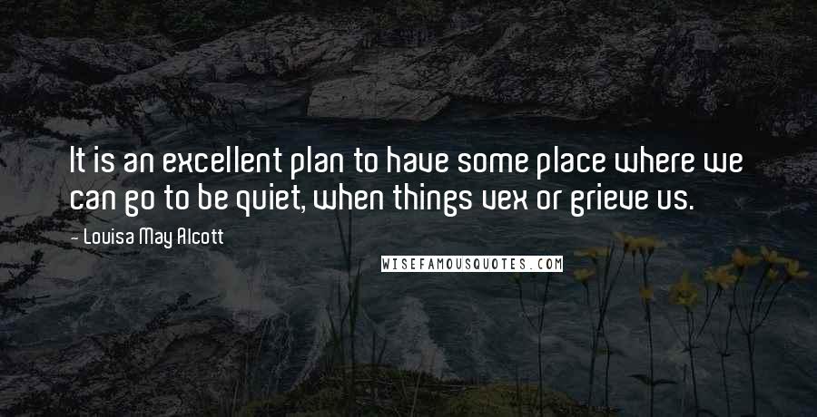 Louisa May Alcott Quotes: It is an excellent plan to have some place where we can go to be quiet, when things vex or grieve us.