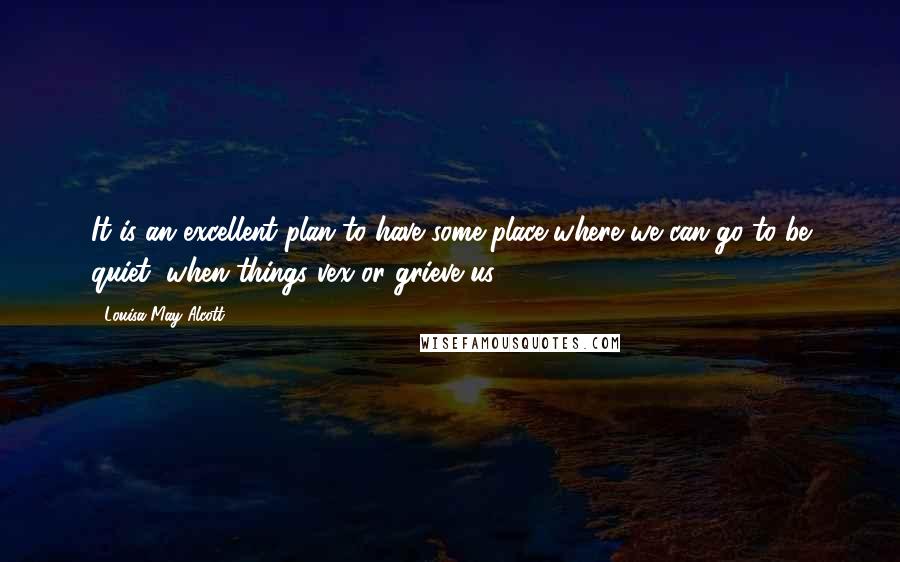 Louisa May Alcott Quotes: It is an excellent plan to have some place where we can go to be quiet, when things vex or grieve us.