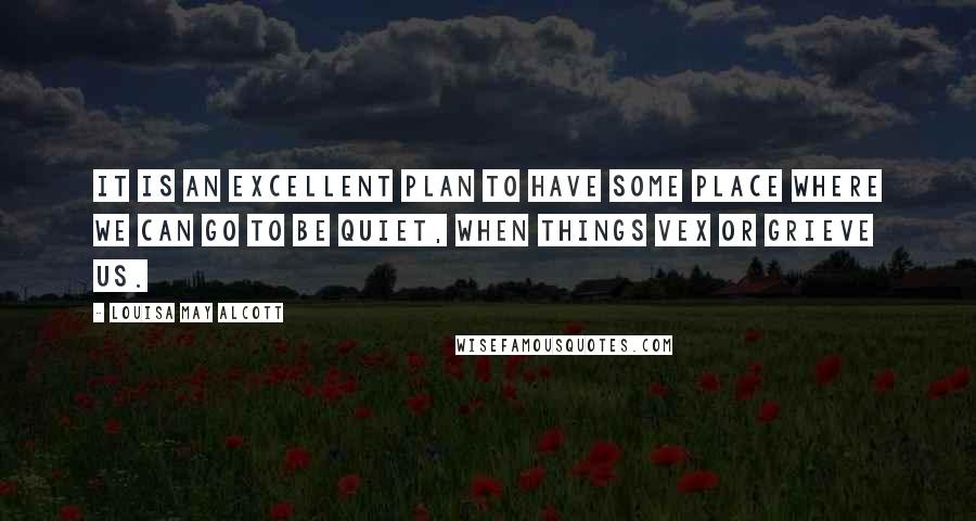 Louisa May Alcott Quotes: It is an excellent plan to have some place where we can go to be quiet, when things vex or grieve us.