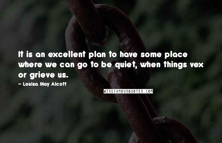 Louisa May Alcott Quotes: It is an excellent plan to have some place where we can go to be quiet, when things vex or grieve us.