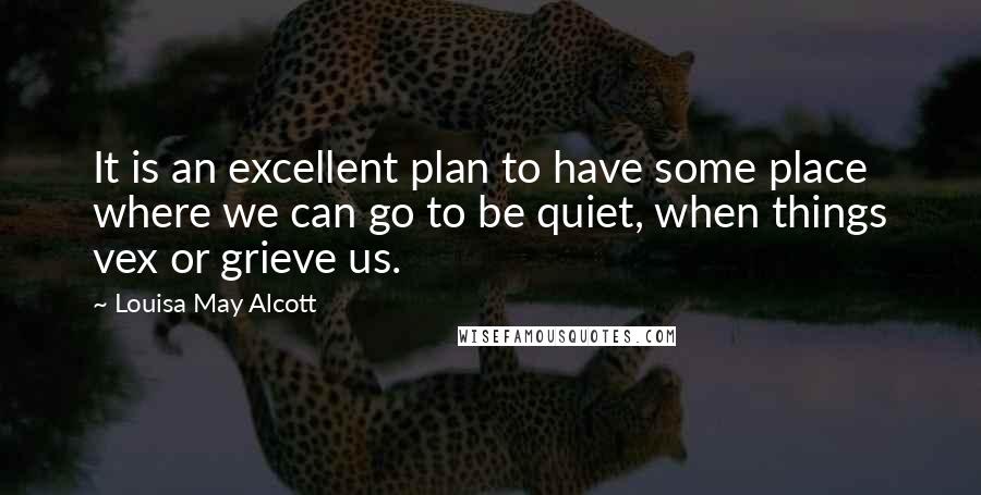 Louisa May Alcott Quotes: It is an excellent plan to have some place where we can go to be quiet, when things vex or grieve us.