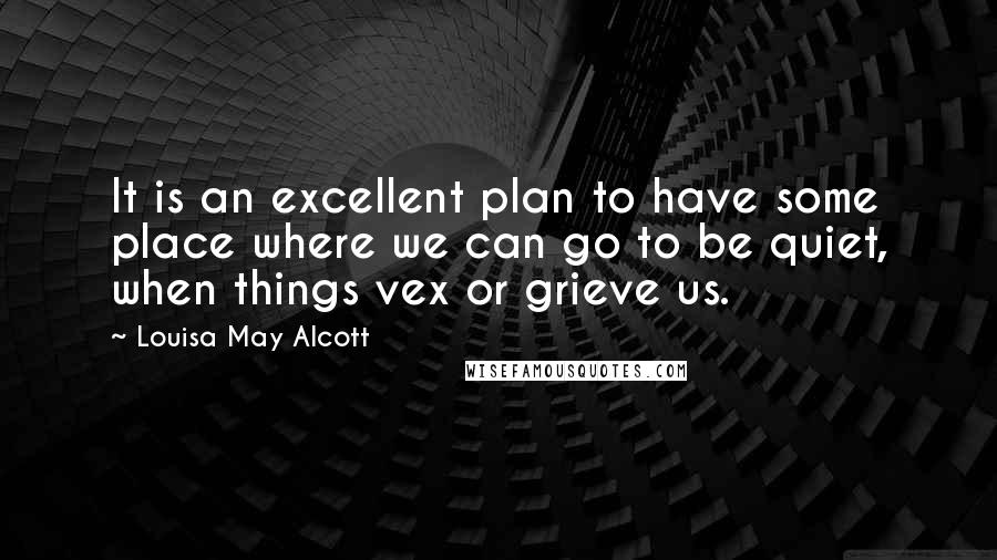 Louisa May Alcott Quotes: It is an excellent plan to have some place where we can go to be quiet, when things vex or grieve us.