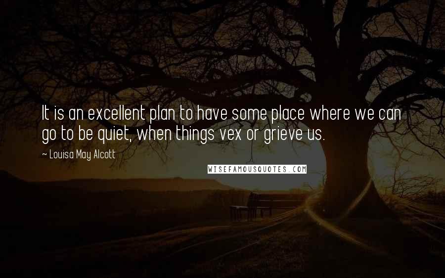 Louisa May Alcott Quotes: It is an excellent plan to have some place where we can go to be quiet, when things vex or grieve us.