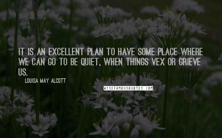 Louisa May Alcott Quotes: It is an excellent plan to have some place where we can go to be quiet, when things vex or grieve us.