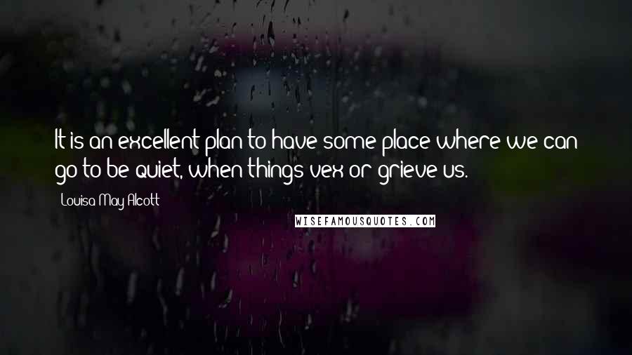 Louisa May Alcott Quotes: It is an excellent plan to have some place where we can go to be quiet, when things vex or grieve us.