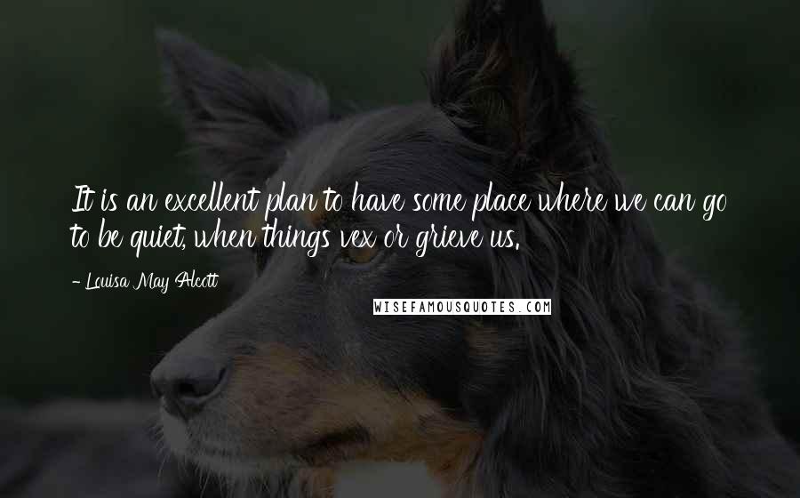 Louisa May Alcott Quotes: It is an excellent plan to have some place where we can go to be quiet, when things vex or grieve us.