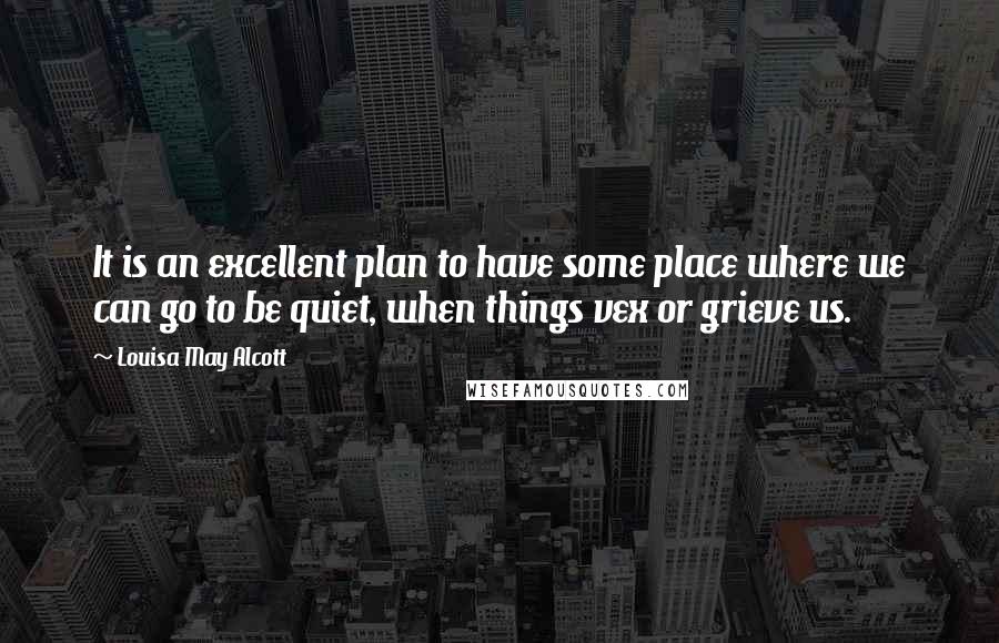 Louisa May Alcott Quotes: It is an excellent plan to have some place where we can go to be quiet, when things vex or grieve us.