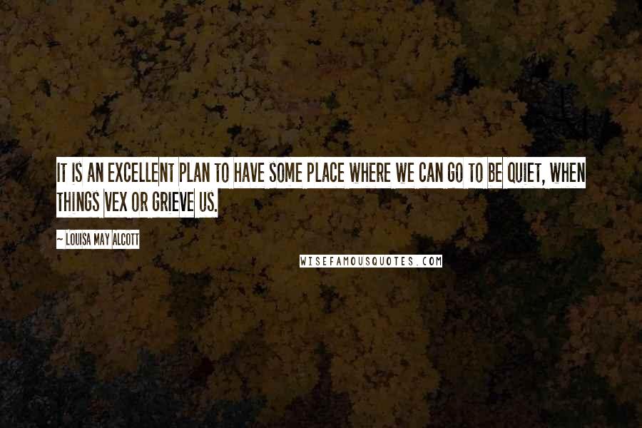 Louisa May Alcott Quotes: It is an excellent plan to have some place where we can go to be quiet, when things vex or grieve us.