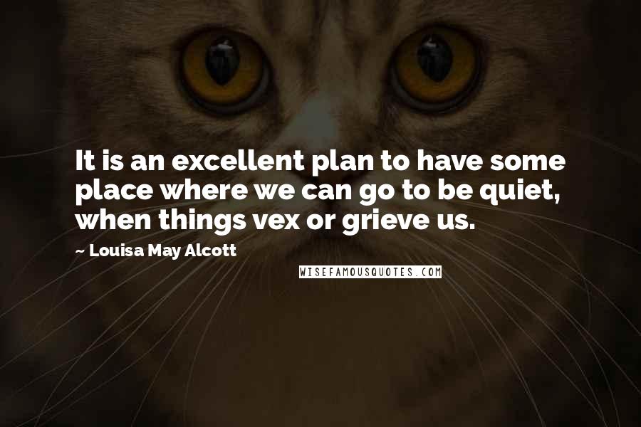 Louisa May Alcott Quotes: It is an excellent plan to have some place where we can go to be quiet, when things vex or grieve us.