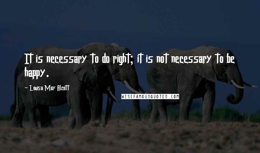 Louisa May Alcott Quotes: It is necessary to do right; it is not necessary to be happy.