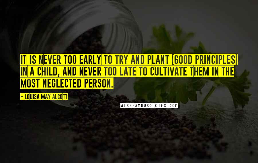 Louisa May Alcott Quotes: It is never too early to try and plant [good principles] in a child, and never too late to cultivate them in the most neglected person.