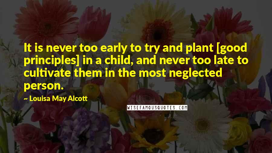 Louisa May Alcott Quotes: It is never too early to try and plant [good principles] in a child, and never too late to cultivate them in the most neglected person.