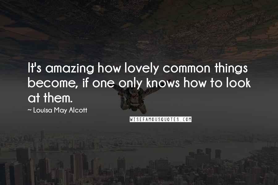 Louisa May Alcott Quotes: It's amazing how lovely common things become, if one only knows how to look at them.