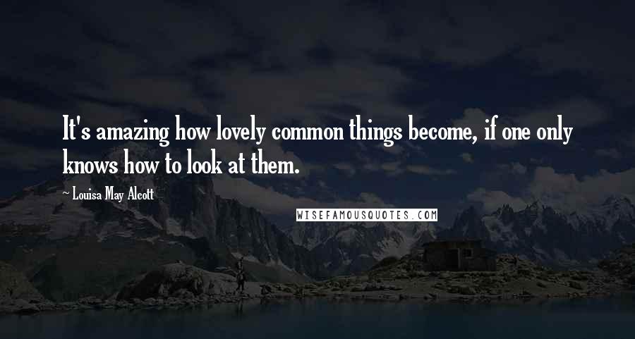 Louisa May Alcott Quotes: It's amazing how lovely common things become, if one only knows how to look at them.