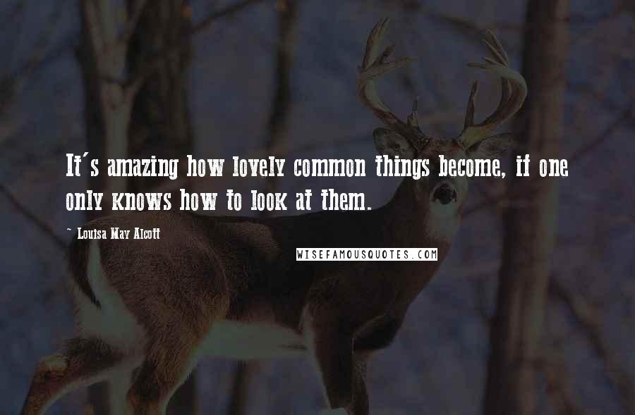 Louisa May Alcott Quotes: It's amazing how lovely common things become, if one only knows how to look at them.