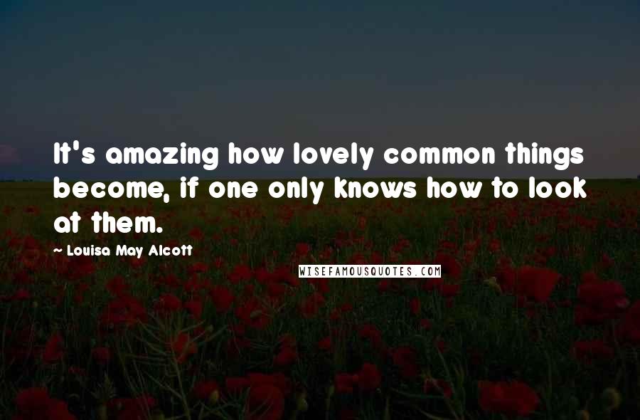 Louisa May Alcott Quotes: It's amazing how lovely common things become, if one only knows how to look at them.