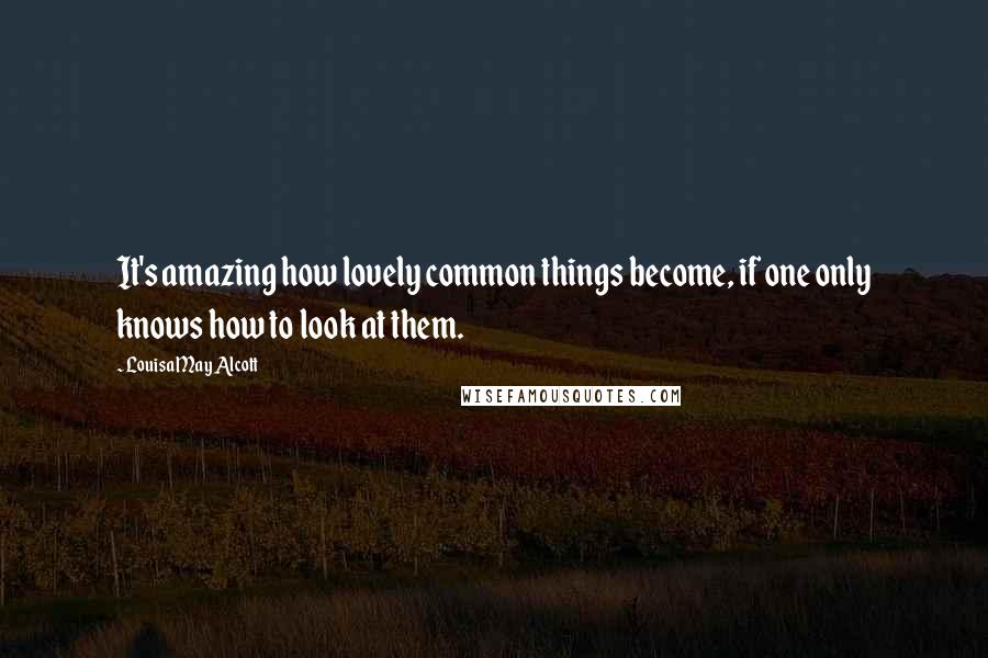 Louisa May Alcott Quotes: It's amazing how lovely common things become, if one only knows how to look at them.