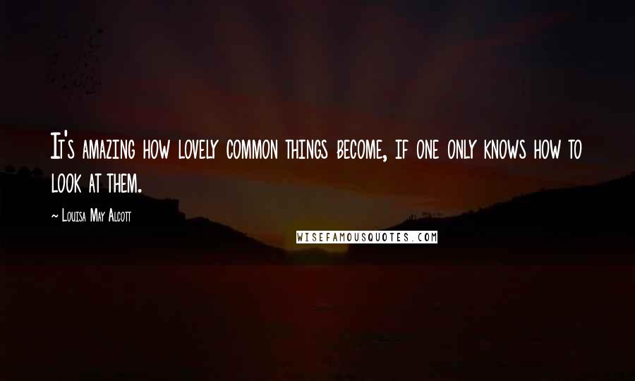 Louisa May Alcott Quotes: It's amazing how lovely common things become, if one only knows how to look at them.