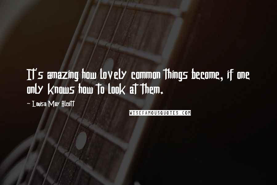 Louisa May Alcott Quotes: It's amazing how lovely common things become, if one only knows how to look at them.