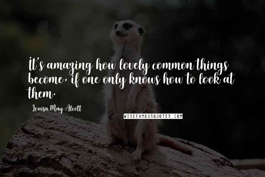 Louisa May Alcott Quotes: It's amazing how lovely common things become, if one only knows how to look at them.