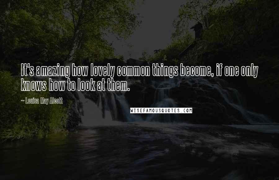 Louisa May Alcott Quotes: It's amazing how lovely common things become, if one only knows how to look at them.