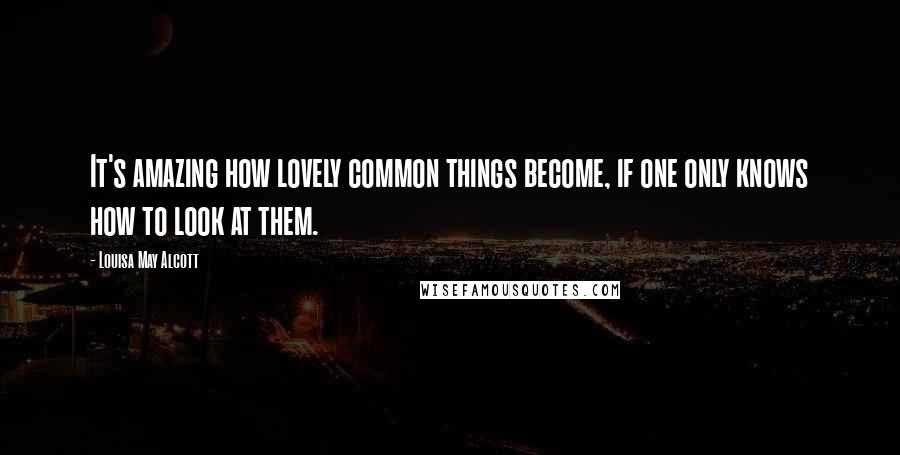 Louisa May Alcott Quotes: It's amazing how lovely common things become, if one only knows how to look at them.