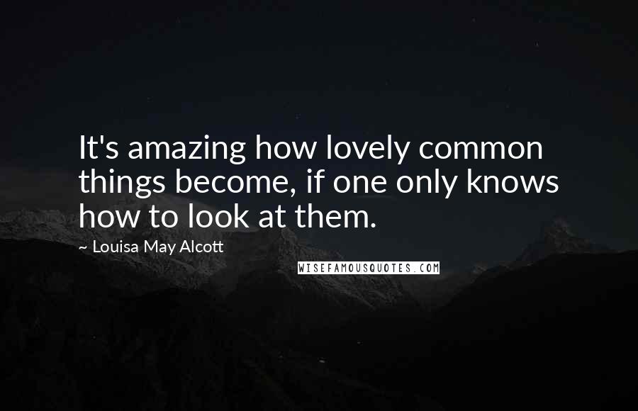 Louisa May Alcott Quotes: It's amazing how lovely common things become, if one only knows how to look at them.