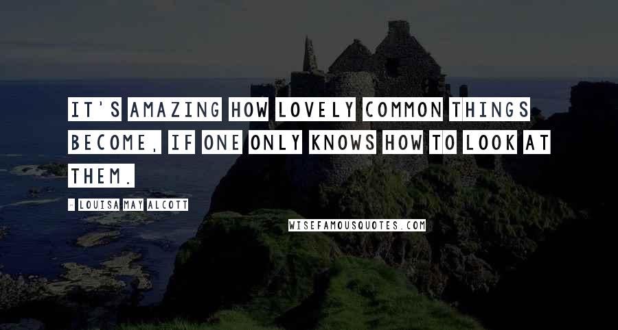 Louisa May Alcott Quotes: It's amazing how lovely common things become, if one only knows how to look at them.