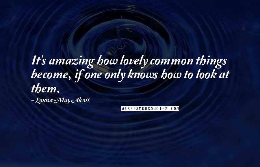 Louisa May Alcott Quotes: It's amazing how lovely common things become, if one only knows how to look at them.