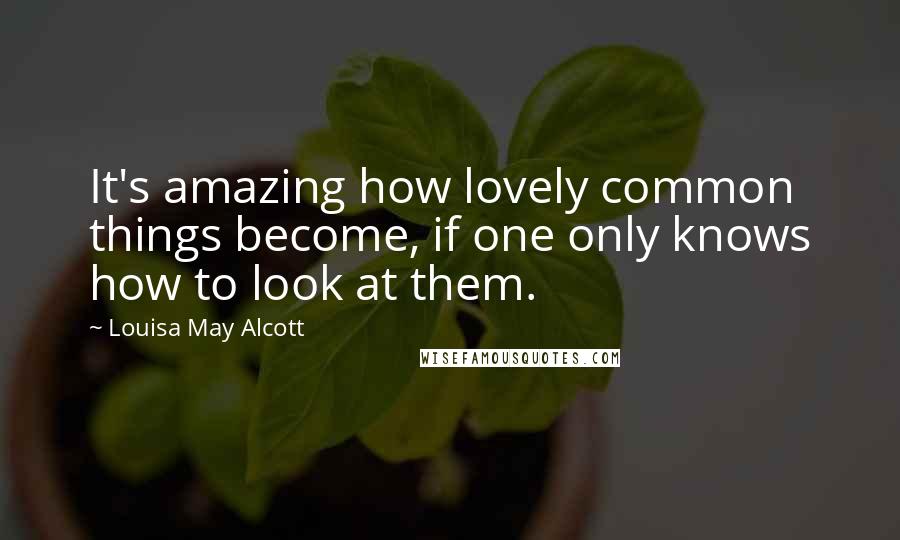 Louisa May Alcott Quotes: It's amazing how lovely common things become, if one only knows how to look at them.