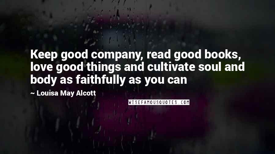 Louisa May Alcott Quotes: Keep good company, read good books, love good things and cultivate soul and body as faithfully as you can