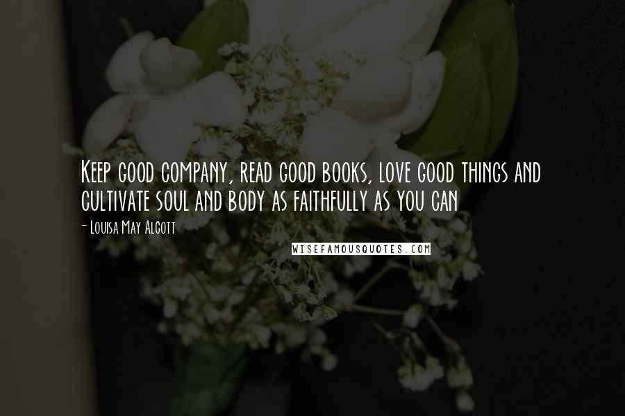 Louisa May Alcott Quotes: Keep good company, read good books, love good things and cultivate soul and body as faithfully as you can