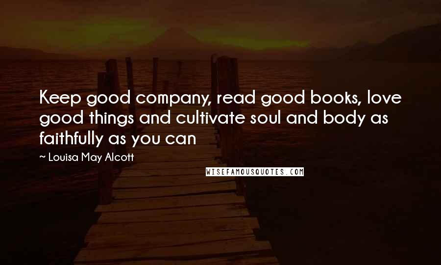 Louisa May Alcott Quotes: Keep good company, read good books, love good things and cultivate soul and body as faithfully as you can