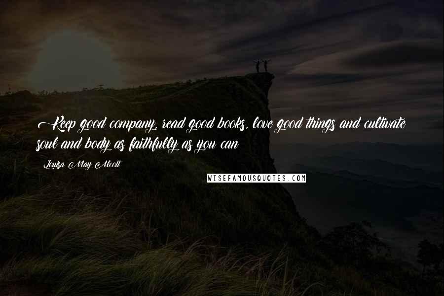 Louisa May Alcott Quotes: Keep good company, read good books, love good things and cultivate soul and body as faithfully as you can