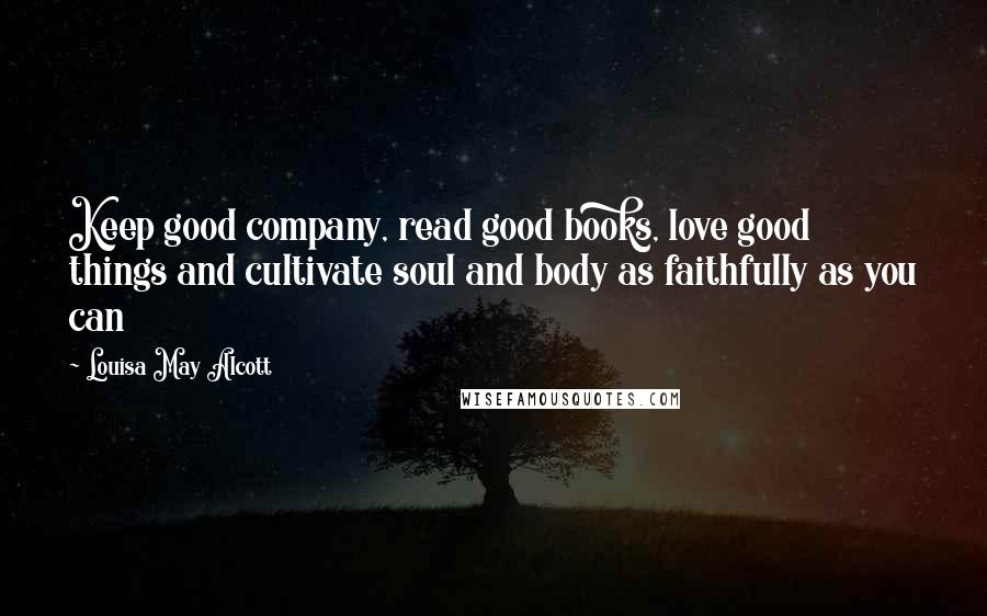 Louisa May Alcott Quotes: Keep good company, read good books, love good things and cultivate soul and body as faithfully as you can