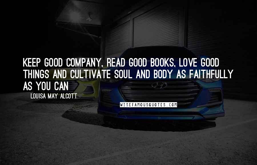 Louisa May Alcott Quotes: Keep good company, read good books, love good things and cultivate soul and body as faithfully as you can