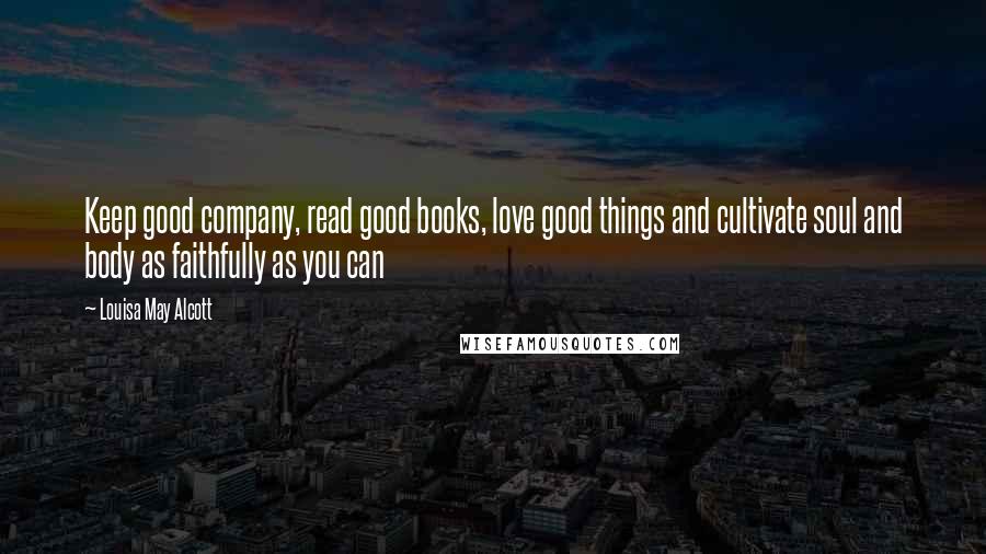 Louisa May Alcott Quotes: Keep good company, read good books, love good things and cultivate soul and body as faithfully as you can